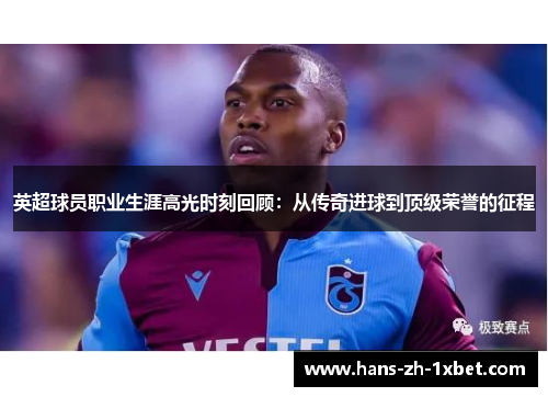 英超球员职业生涯高光时刻回顾:从传奇进球到顶级荣誉的征程 英超球员职业生涯高光时刻回顾:从传奇进球到顶级荣誉的征程