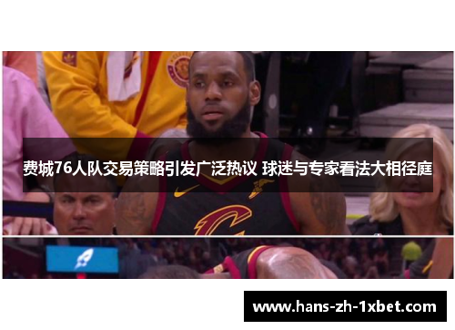 费城76人队交易策略引发广泛热议 球迷与专家看法大相径庭 费城76人队交易策略引发广泛热议 球迷与专家看法大相径庭