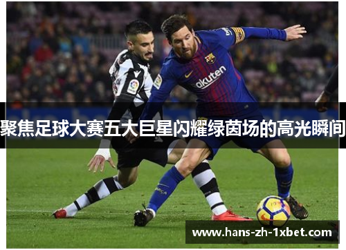 聚焦足球大赛五大巨星闪耀绿茵场的高光瞬间