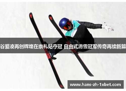 谷爱凌再创辉煌在崇礼站夺冠 自由式滑雪冠军传奇再续新篇