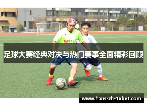 足球大赛经典对决与热门赛事全面精彩回顾
