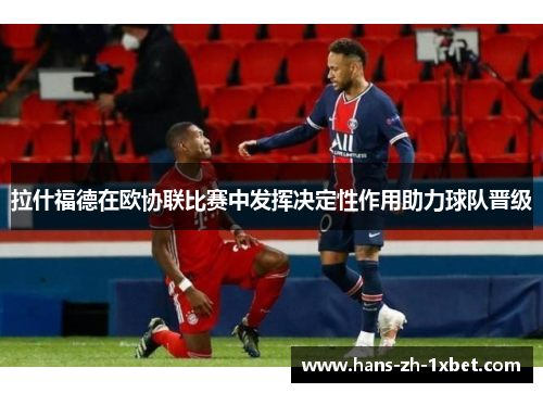 拉什福德在欧协联比赛中发挥决定性作用助力球队晋级 拉什福德在欧协联比赛中发挥决定性作用助力球队晋级