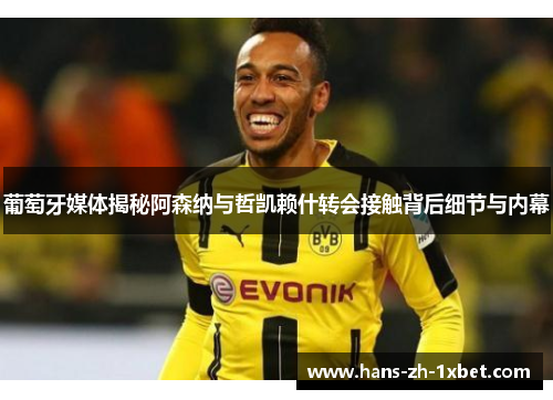 葡萄牙媒体揭秘阿森纳与哲凯赖什转会接触背后细节与内幕