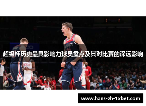 超级杯历史最具影响力球员盘点及其对比赛的深远影响