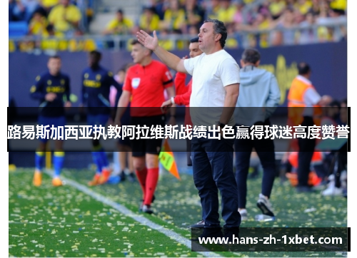 路易斯加西亚执教阿拉维斯战绩出色赢得球迷高度赞誉