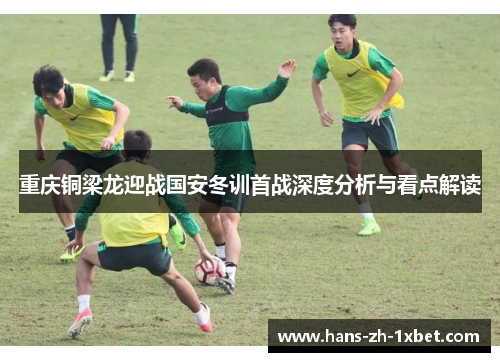 重庆铜梁龙迎战国安冬训首战深度分析与看点解读