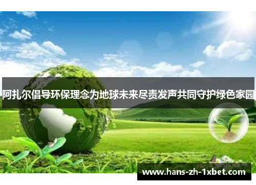 阿扎尔倡导环保理念为地球未来尽责发声共同守护绿色家园