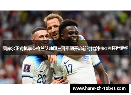 图赫尔正式执掌英格兰队帅印三狮军团开启新时代剑指欧洲杯世界杯