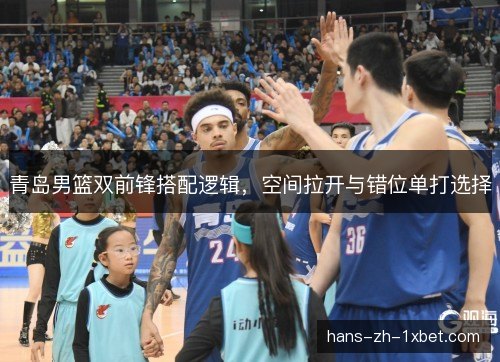 青岛男篮双前锋搭配逻辑，空间拉开与错位单打选择